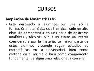 CURSOS
Ampliación de Matemáticas NS
• Está destinado a alumnos con una sólida
formación matemática que han alcanzado un alto
nivel de competencia en una serie de destrezas
analíticas y técnicas, y que muestran un interés
considerable por la materia. La mayor parte de
estos alumnos pretende seguir estudios de
matemáticas en la universidad, bien como
materia en sí misma o bien como componente
fundamental de algún área relacionada con ella.

 