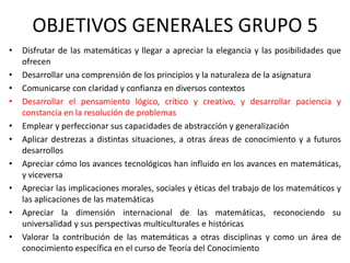 OBJETIVOS GENERALES GRUPO 5
•
•
•
•
•
•
•
•
•
•

Disfrutar de las matemáticas y llegar a apreciar la elegancia y las posibilidades que
ofrecen
Desarrollar una comprensión de los principios y la naturaleza de la asignatura
Comunicarse con claridad y confianza en diversos contextos
Desarrollar el pensamiento lógico, crítico y creativo, y desarrollar paciencia y
constancia en la resolución de problemas
Emplear y perfeccionar sus capacidades de abstracción y generalización
Aplicar destrezas a distintas situaciones, a otras áreas de conocimiento y a futuros
desarrollos
Apreciar cómo los avances tecnológicos han influido en los avances en matemáticas,
y viceversa
Apreciar las implicaciones morales, sociales y éticas del trabajo de los matemáticos y
las aplicaciones de las matemáticas
Apreciar la dimensión internacional de las matemáticas, reconociendo su
universalidad y sus perspectivas multiculturales e históricas
Valorar la contribución de las matemáticas a otras disciplinas y como un área de
conocimiento específica en el curso de Teoría del Conocimiento

 