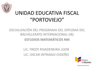 UNIDAD EDUCATIVA FISCAL
“PORTOVIEJO”
SOCIALIZACIÓN DEL PROGRAMA DEL DIPLOMA DEL
BACHILLERATO INTERNACIONAL (IB)
ESTUDIOS MATEMÁTICOS NM
LIC. FREDY RIVADENEIRA LOOR
LIC. OSCAR INTRIAGO CEDEÑO

 