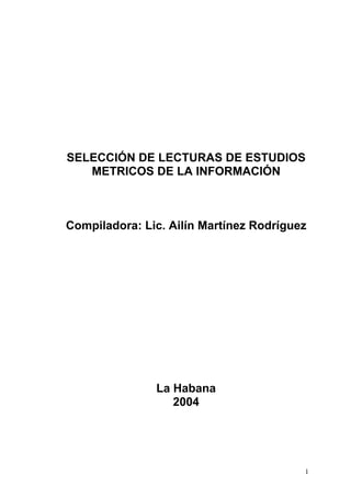 SELECCIÓN DE LECTURAS DE ESTUDIOS
   METRICOS DE LA INFORMACIÓN



Compiladora: Lic. Ailín Martínez Rodríguez




               La Habana
                  2004




                                         1
 