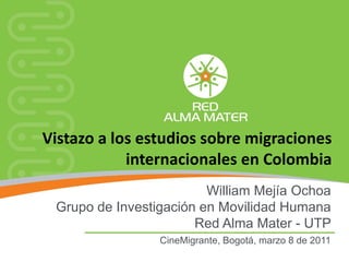 Vistazo a los estudios sobre migraciones
            internacionales en Colombia
                         William Mejía Ochoa
 Grupo de Investigación en Movilidad Humana
                       Red Alma Mater - UTP
                 CineMigrante, Bogotá, marzo 8 de 2011
 
