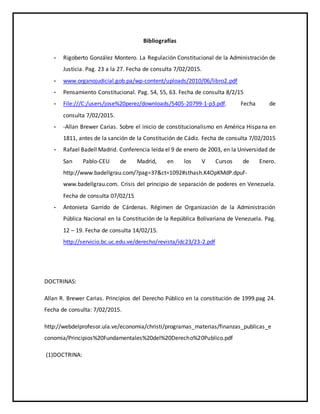 Bibliografías
- Rigoberto González Montero. La Regulación Constitucional de la Administración de
Justicia. Pag. 23 a la 27. Fecha de consulta 7/02/2015.
- www.organojudicial.gob.pa/wp-content/uploads/2010/06/libro2.pdf
- Pensamiento Constitucional. Pag. 54, 55, 63. Fecha de consulta 8/2/15
- File:///C:/users/jose%20perez/downloads/5405-20799-1-p3.pdf. Fecha de
consulta 7/02/2015.
- -Allan Brewer Carias. Sobre el inicio de constitucionalismo en América Hispana en
1811, antes de la sanción de la Constitución de Cádiz. Fecha de consulta 7/02/2015
- Rafael Badell Madrid. Conferencia leída el 9 de enero de 2003, en la Universidad de
San Pablo-CEU de Madrid, en los V Cursos de Enero.
http://www.badellgrau.com/?pag=37&ct=1092#sthash.K4OpKMdP.dpuf-
www.badellgrau.com. Crisis del principio de separación de poderes en Venezuela.
Fecha de consulta 07/02/15
- Antonieta Garrido de Cárdenas. Régimen de Organización de la Administración
Pública Nacional en la Constitución de la República Bolivariana de Venezuela. Pag.
12 – 19. Fecha de consulta 14/02/15.
http://servicio.bc.uc.edu.ve/derecho/revista/idc23/23-2.pdf
DOCTRINAS:
Allan R. Brewer Carias. Principios del Derecho Público en la constitución de 1999.pag 24.
Fecha de consulta: 7/02/2015.
http://webdelprofesor.ula.ve/economia/christi/programas_materias/finanzas_publicas_e
conomia/Principios%20Fundamentales%20del%20Derecho%20Publico.pdf
(1)DOCTRINA:
 