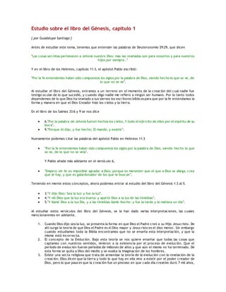 Estudio sobre el libro del Génesis, capítulo 1
{ por Guadalupe Santiago }
Antes de estudiar este tema, tenemos que entender las palabras de Deuteronomio 29:29, que dicen
"Las cosas secretas pertenecen a Jehová nuestro Dios: mas las reveladas son para nosotros y para nuestros
hijos por siempre.."
Y en el libro de los Hebreos, capítulo 11:3, el apóstol Pablo escribió:
"Por la fe entendemos haber sido compuestos los siglos por la palabra de Dios, siendo hecho lo que se ve, de
lo que no se ve".
Al estudiar el libro del Génesis, entramos a un terreno en el momento de la creación del cual nadie fue
testigo ocular de lo que sucedió, y cuando digo nadie me refiero a ningún ser humano. Por lo tanto todos
dependemos de lo que Dios ha revelado a sus siervos los escritores bíblicos para que por la fe entendamos la
forma y manera en que el Dios Creador hizo los cielos y la tierra.
En el libro de los Salmos 33:6 y 9 se nos dice
 6."Por la palabra de Jehová fueron hechos los cielos, Y todo el ejército de ellos por el espíritu de su
boca".
 9."Porque él dijo, y fue hecho; El mandó, y existió".
Nuevamente podemos citar las palabras del apóstol Pablo en Hebreos 11:3
 "Por la fe entendemos haber sido compuestos los siglos por la palabra de Dios, siendo hecho lo que
se ve, de lo que no se veía".
Y Pablo añade más adelante en el versículo 6,
 "Empero sin fe es imposible agradar a Dios; porque es menester que el que a Dios se allega, crea
que le hay, y que es galardonador de los que le buscan".
Teniendo en mente estos conceptos, ahora podemos entrar al estudio del libro del Génesis 1:3 al 5.
 3."Y dijo Dios: Sea la luz: y fue la luz".
 4."Y vió Dios que la luz era buena: y apartó Dios a la luz de las tinieblas".
 5."Y llamó Dios a la luz Día, y a las tinieblas llamó Noche: y fue la tarde y la mañana un día".
Al estudiar estos versículos del libro del Génesis, se la han dado varias interpretaciones, las cuales
mencionaremos en adelante.
1. Cuando Dios dijo sea la luz, se presenta la forma en que Dios el Padre creó a su Hijo Jesucristo. De
ahí surge la teoría de que Dios el Padre es el Dios mayor y Jesucristo es el dios menor. Sin embargo
cuando estudiamos toda la Biblia encontramos que no se enseña esta interpretación, y que la
misma está incorrecta.
2. El concepto de la Evolución. Bajo esta teoría se nos quiere enseñar que todas las cosas que
captamos con nuestros sentidos, vinieron a la existencia por el proceso de evolución. Que el
período de evolución fueron períodos de millones de años y que aún el mismo no ha terminado. De
esta forma se quita a Dios del medio y se exalta la imaginación de los hombres.
3. Existe una secta religiosa que trata de armonizar la teoría de la evolución con la revelación de la
creación. Ellos dicen que la tierra y todo lo que hay en ella vino a existir por el poder creador de
Dios, pero lo que pasa es que la creación fue un proceso en que cada día creativo duró 7 mil años,
 