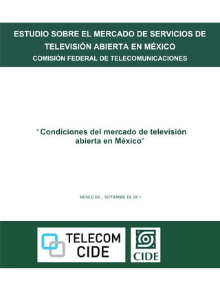 hdrb
ESTUDIO SOBRE EL MERCADO DE SERVICIOS DE
      TELEVISIÓN ABIERTA EN MÉXICO
   COMISIÓN FEDERAL DE TELECOMUNICACIONES




    “ Condiciones del mercado de televisión
              abierta en México”




               MÉXICO D.F., SEPTIEMBRE DE 2011
 