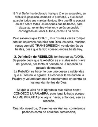 18 Y el Señor ha declarado hoy que tú eres su pueblo, su
exclusiva posesión, como El te prometió, y que debes
guardar todos sus mandamientos; 19 y que El te pondrá
en alto sobre todas las naciones que ha hecho, para
alabanza, renombre y honor; y serás un pueblo
consagrado al Señor tu Dios, como El ha dicho.
Pero sabemos que ISRAEL, muchísimas veces rompió
con los acuerdos que hizo con Dios, es decir, muchas
veces cometió TRANSGRESIÓN, yendo detrás de
baales, cosa que tenido consecuencias hasta hoy.
3. Deﬁnición de REBELIÓN (en hebreo es AVON).
Se puede decir que la rebelión es el status más grave
del pecado, por tanto el pecado de la rebelión es
pecado de muerte.
La Rebelión es hacer lo que uno desea a sabiendas
que a Dios no le agrada. Es conocer la verdad de la
Palabra y voluntariamente ir directamente en contra de
los mandamientos de Dios.
Sé que a Dios no le agrada lo que quiero hacer,
CONOZCO LA PALABRA, pero igual lo hago porque
NO ME IMPORTA y lo voy a hacer, entonces, eso es
rebelión.
Cuando, nosotros, Creyentes en Yeshúa, cometemos
pecados como de adulterio, fornicación,
 