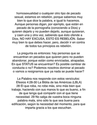 homosexualidad o cualquier otro tipo de pecado
sexual, estamos en rebelión, porque sabemos muy
bien lo que dice la palabra, e igual lo hacemos.
Aunque personas digan, por ejemplo, que están en
pecado de la pornografía (conociendo a Dios) y
quieren dejarlo y no pueden dejarlo, aunque quisieran,
y caen una y otra vez, sabiendo que ésto ofende a
Dios, NO HAY EXCUSA, ESTO ES REBELIÓN. Saber
muy bien lo que debes hacer, pero, decidir ir en contra
de todos tus principios es rebelión.
La pregunta es entonces: hay personas que se
encuentran en pecados que quieren pero no pueden
abandonar, porque están como enviciadas, atrapadas.
En que STATUS se encuentran? Es posible cambiar de
conducta o no? Podemos nosotros dominar al pecado
o vamos a resignarnos que ya nada se puede hacer?
La Palabra nos responde con estos versículos:
Efesios 4:28-30 La Biblia de las Américas (LBLA)
28 El que roba, no robe más, sino más bien que
trabaje, haciendo con sus manos lo que es bueno, a ﬁn
de que tenga qué compartir con el que tiene
necesidad. 29 No salga de vuestra boca ninguna
palabra mala, sino sólo la que sea buena para
ediﬁcación, según la necesidad del momento, para que
imparta gracia a los que escuchan.
 