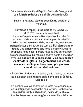 30 Y no entristezcáis al Espíritu Santo de Dios, por el
cual fuisteis sellados para el día de la redención.
Según la Palabra, todo es cuestión de decisión y
voluntad.
Volvemos a repetir la rebelión es PECADO DE
MUERTE, de muerte espiritual.
La rebelión puede ser activa o pasiva. La rebelión
activa no disimula, está a la vista, pero la rebelión
pasiva, está como escondida, está oculta, está en los
pensamientos y en acciones ocultas. Por ejemplo, uno
recibe una orden y dice que lo va a hacer y luego a
propósito no lo hace, porque hace lo que quiere, eso
es rebelión pasiva. La rebelión pasiva por lo general es
llevar una doble vida o doble moral y es muy común
dentro de la iglesia. La gente tiene sus cosas
malas en oculto y se hace pasar por piadoso
cuando en realidad no lo es.
- Éxodo 20:12 Honra a tu padre y a tu madre, para que
tus días sean prolongados en la tierra que el Señor tu
Dios te da.
La deshonra a los padres es un acto de rebelión que
en la antigüedad se pagaba con la vida. Deshonrar a
los padres implica abandono, descuido, maltrato,
insulto, hacerlos pasar vergüenza, mentirles, falta de
 