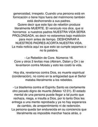 generosidad, irrespeto. Cuando una persona está en
fornicación o tiene hijos fuera del matrimonio también
está deshonrando a sus padres.
Quiere decir que este tipo de rebelión produce
literalmente MUERTE. El versículo nos dice, que si
honramos a nuestros padres NUESTRA VIDA SERÍA
PROLONGADA, es decir no estaremos bajo maldición
para morir antes de tiempo. DESHONRAR A
NUESTROS PADRES ACORTA NUESTRA VIDA.
La mala noticia aquí es que esto se cumple sepamos o
no la palabra.
- Le Rebelión de Core. Números 16.
Core y otros 3 levitas mas (Abiram, Datan y On ) se
levantaron contra Moisés y esto les costó la vida.
Hoy día, revelarnos contra Dios, es muerte espiritual
(condenación), no como en la antigüedad que el Señor
mataba literalmente a los rebeldes.
- La blasfemia contra el Espíritu Santo es ciertamente
otro pecado digno de muerte.(Mateo 12:31). El estado
mental de una persona puede llegar a tal punto que
rechaza, niega, e insulta a Dios, por lo tanto Dios les
entrega a una mente reprobada y ya no hay esperanza
de cambio, de arrepentimiento ni de redención.
La persona queda tan endurecida en su conciencia que
literalmente es imposible marchar hacia atrás, o
 