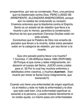 arrepentirse, por eso es condenado. Pero, una persona
que ha blasfemado contra Dios, PERO LUEGO SE
ARREPIENTE, ALCANZARÁ MISERICORDIA, porque
aún no estaba tan endurecido su corazón.
Creemos entonces que la blasfemia contra el Espíritu
Santo es un estado tal de rebelión que lleva a la
muerte o por lo menos, garantiza la condenación.
Muchos de los que practican Ciencias Ocultas están en
este estado.
Concluimos que la Palabra de Dios nos enseña de
pecados que llevan a la muerte, todos estos pecados
están en la categoría de rebelión, por eso llevan a la
muerte.
Que otro pecado podría llevar a la muerte?
1 Corintios 11:29-30Reina-Valera 1960 (RVR1960)
29 Porque el que come y bebe indignamente, sin
discernir el cuerpo del Señor, JUICIO come y bebe
para sí. 30 Por lo cual hay muchos enfermos y
debilitados entre vosotros, y muchos duermen. (han
muerto por tomar la Santa Cena indignamente, que
tremendo!!!)
Cuando uno tiene una enfermedad de origen espiritual,
vá al médico y éste no halla la enfermedad y le dice
que todo está bien. Una enfermedad espiritual va
secando a la persona, y puede matarla literalmente si
no recibe ayuda. Lo mismo pasa con enfermedades
 