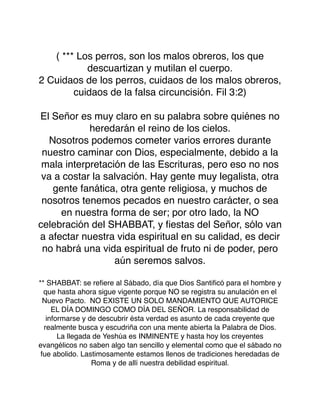 ( *** Los perros, son los malos obreros, los que
descuartizan y mutilan el cuerpo.
2 Cuidaos de los perros, cuidaos de los malos obreros,
cuidaos de la falsa circuncisión. Fil 3:2)
El Señor es muy claro en su palabra sobre quiénes no
heredarán el reino de los cielos.
Nosotros podemos cometer varios errores durante
nuestro caminar con Dios, especialmente, debido a la
mala interpretación de las Escrituras, pero eso no nos
va a costar la salvación. Hay gente muy legalista, otra
gente fanática, otra gente religiosa, y muchos de
nosotros tenemos pecados en nuestro carácter, o sea
en nuestra forma de ser; por otro lado, la NO
celebración del SHABBAT, y ﬁestas del Señor, sólo van
a afectar nuestra vida espiritual en su calidad, es decir
no habrá una vida espiritual de fruto ni de poder, pero
aún seremos salvos.
** SHABBAT: se reﬁere al Sábado, día que Dios Santiﬁcó para el hombre y
que hasta ahora sigue vigente porque NO se registra su anulación en el
Nuevo Pacto. NO EXISTE UN SOLO MANDAMIENTO QUE AUTORICE
EL DÍA DOMINGO COMO DÍA DEL SEÑOR. La responsabilidad de
informarse y de descubrir ésta verdad es asunto de cada creyente que
realmente busca y escudriña con una mente abierta la Palabra de Dios.
La llegada de Yeshúa es INMINENTE y hasta hoy los creyentes
evangélicos no saben algo tan sencillo y elemental como que el sábado no
fue abolido. Lastimosamente estamos llenos de tradiciones heredadas de
Roma y de allí nuestra debilidad espiritual.
 