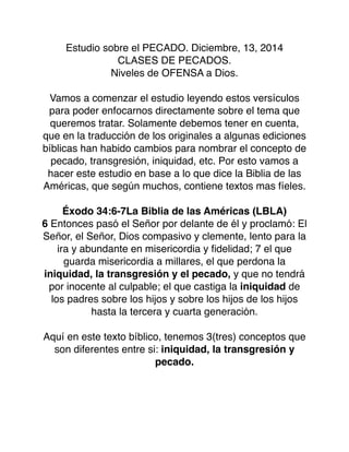 Estudio sobre el PECADO. Diciembre, 13, 2014
CLASES DE PECADOS.
Niveles de OFENSA a Dios.
Vamos a comenzar el estudio leyendo estos versículos
para poder enfocarnos directamente sobre el tema que
queremos tratar. Solamente debemos tener en cuenta,
que en la traducción de los originales a algunas ediciones
bíblicas han habido cambios para nombrar el concepto de
pecado, transgresión, iniquidad, etc. Por esto vamos a
hacer este estudio en base a lo que dice la Biblia de las
Américas, que según muchos, contiene textos mas fíeles.
Éxodo 34:6-7La Biblia de las Américas (LBLA)
6 Entonces pasó el Señor por delante de él y proclamó: El
Señor, el Señor, Dios compasivo y clemente, lento para la
ira y abundante en misericordia y ﬁdelidad; 7 el que
guarda misericordia a millares, el que perdona la
iniquidad, la transgresión y el pecado, y que no tendrá
por inocente al culpable; el que castiga la iniquidad de
los padres sobre los hijos y sobre los hijos de los hijos
hasta la tercera y cuarta generación.
Aquí en este texto bíblico, tenemos 3(tres) conceptos que
son diferentes entre si: iniquidad, la transgresión y
pecado.
 