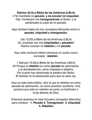 Salmos 32:5La Biblia de las Américas (LBLA)
5 Te manifesté mi pecado, y no encubrí mi iniquidad.
Dije: Confesaré mis transgresiones al Señor; y tú
perdonaste la culpa de mi pecado.
Aquí también habla de tres conceptos diferentes entre sí:
pecado, iniquidad y transgresión.
Job 13:23La Biblia de las Américas (LBLA)
23 ¿Cuántas son mis iniquidades y pecados?
Hazme conocer mi rebelión y mi pecado.
Aquí este versículo bíblico introduce un cuarto nuevo
concepto: rebelión.
1 Samuel 15:23La Biblia de las Américas (LBLA)
23 Porque la rebelión es como pecado de adivinación,
y la desobediencia, como iniquidad e idolatría.
Por cuanto has desechado la palabra del Señor,
El también te ha desechado para que no seas rey.
Aquí en este texto bíblico, dice la que la rebelión es como
pecado de adivinación, es como practicar ocultismo. Una
persona que está en rebelión es como un hechicero o
brujo delante de Dios.
Entonces tenemos en total 4(cuatro) conceptos diferentes
para nombrar : 1. Pecado 2. Transgresión 3. Iniquidad
4. Rebelión.
 
