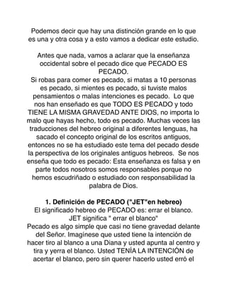 Podemos decir que hay una distinción grande en lo que
es una y otra cosa y a esto vamos a dedicar este estudio.
Antes que nada, vamos a aclarar que la enseñanza
occidental sobre el pecado dice que PECADO ES
PECADO.
Si robas para comer es pecado, si matas a 10 personas
es pecado, si mientes es pecado, si tuviste malos
pensamientos o malas intenciones es pecado. Lo que
nos han enseñado es que TODO ES PECADO y todo
TIENE LA MISMA GRAVEDAD ANTE DIOS, no importa lo
malo que hayas hecho, todo es pecado. Muchas veces las
traducciones del hebreo original a diferentes lenguas, ha
sacado el concepto original de los escritos antiguos,
entonces no se ha estudiado este tema del pecado desde
la perspectiva de los originales antiguos hebreos. Se nos
enseña que todo es pecado: Esta enseñanza es falsa y en
parte todos nosotros somos responsables porque no
hemos escudriñado o estudiado con responsabilidad la
palabra de Dios.
1. Deﬁnición de PECADO ("JET"en hebreo)
El signiﬁcado hebreo de PECADO es: errar el blanco.
JET signiﬁca " errar el blanco"
Pecado es algo simple que casi no tiene gravedad delante
del Señor. Imagínese que usted tiene la intención de
hacer tiro al blanco a una Diana y usted apunta al centro y
tira y yerra el blanco. Usted TENÍA LA INTENCIÓN de
acertar el blanco, pero sin querer hacerlo usted erró el
 