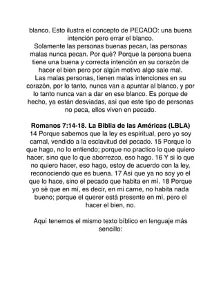 blanco. Esto ilustra el concepto de PECADO: una buena
intención pero errar el blanco.
Solamente las personas buenas pecan, las personas
malas nunca pecan. Por qué? Porque la persona buena
tiene una buena y correcta intención en su corazón de
hacer el bien pero por algún motivo algo sale mal.
Las malas personas, tienen malas intenciones en su
corazón, por lo tanto, nunca van a apuntar al blanco, y por
lo tanto nunca van a dar en ese blanco. Es porque de
hecho, ya están desviadas, así que este tipo de personas
no peca, ellos viven en pecado.
Romanos 7:14-18. La Biblia de las Américas (LBLA)
14 Porque sabemos que la ley es espiritual, pero yo soy
carnal, vendido a la esclavitud del pecado. 15 Porque lo
que hago, no lo entiendo; porque no practico lo que quiero
hacer, sino que lo que aborrezco, eso hago. 16 Y si lo que
no quiero hacer, eso hago, estoy de acuerdo con la ley,
reconociendo que es buena. 17 Así que ya no soy yo el
que lo hace, sino el pecado que habita en mí. 18 Porque
yo sé que en mí, es decir, en mi carne, no habita nada
bueno; porque el querer está presente en mí, pero el
hacer el bien, no.
Aquí tenemos el mismo texto bíblico en lenguaje más
sencillo:
 