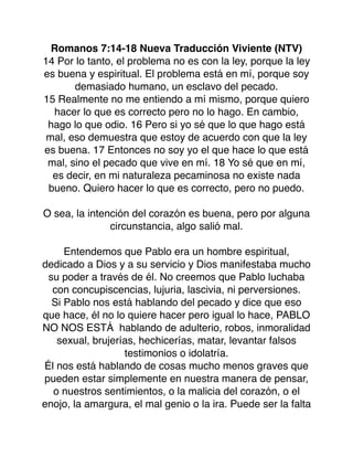 Romanos 7:14-18 Nueva Traducción Viviente (NTV)
14 Por lo tanto, el problema no es con la ley, porque la ley
es buena y espiritual. El problema está en mí, porque soy
demasiado humano, un esclavo del pecado.
15 Realmente no me entiendo a mí mismo, porque quiero
hacer lo que es correcto pero no lo hago. En cambio,
hago lo que odio. 16 Pero si yo sé que lo que hago está
mal, eso demuestra que estoy de acuerdo con que la ley
es buena. 17 Entonces no soy yo el que hace lo que está
mal, sino el pecado que vive en mí. 18 Yo sé que en mí,
es decir, en mi naturaleza pecaminosa no existe nada
bueno. Quiero hacer lo que es correcto, pero no puedo.
O sea, la intención del corazón es buena, pero por alguna
circunstancia, algo salió mal.
Entendemos que Pablo era un hombre espiritual,
dedicado a Dios y a su servicio y Dios manifestaba mucho
su poder a través de él. No creemos que Pablo luchaba
con concupiscencias, lujuria, lascivia, ni perversiones.
Si Pablo nos está hablando del pecado y dice que eso
que hace, él no lo quiere hacer pero igual lo hace, PABLO
NO NOS ESTÁ hablando de adulterio, robos, inmoralidad
sexual, brujerías, hechicerías, matar, levantar falsos
testimonios o idolatría.
Él nos está hablando de cosas mucho menos graves que
pueden estar simplemente en nuestra manera de pensar,
o nuestros sentimientos, o la malicia del corazón, o el
enojo, la amargura, el mal genio o la ira. Puede ser la falta
 