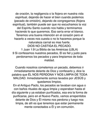 de oración, la negligencia o la ﬂojera en nuestra vida
espiritual, dejando de hacer el bien cuando podemos
(pecado de omisión), dejando de congregarnos (ﬂojera
espiritual), también puede ser que no escuchamos la voz
del Espíritu Santo cuando nos habla y terminamos
haciendo lo que queremos. Eso sería errar el blanco.
Tenemos una buena intención en el corazón pero el
hacerlo a veces nos cuesta o no lo hacemos porque la
naturaleza carnal es mas fuerte.
DIOS NO CASTIGA EL PECADO.
1 Juan 1:9 La Biblia de las Américas (LBLA)
9 Si confesamos nuestros pecados, El es ﬁel y justo para
perdonarnos los pecados y para limpiarnos de toda
maldad.
Cuando nosotros cometemos un pecado, debemos ir
inmediatamente delante de Dios y confesarlo y, dice la
palabra que ÉL NOS PERDONA Y NOS LIMPIA DE TODA
MALDAD. Inmediatamente somos lavados por JESÚS y
quedamos limpios.
En el Antiguo Pacto, los pecados se lavaban con agua o
con baños rituales de agua limpia y esperaban hasta el
día siguiente y ya estaban puriﬁcados, esa era la forma de
puriﬁcarse, pero en el Nuevo Pacto, vamos arrepentidos
delante de Dios y Él mismo nos perdona y luego nos
limpia, de allí es que tenemos que estar permanente
mente conectados a Él y en comunión.
 