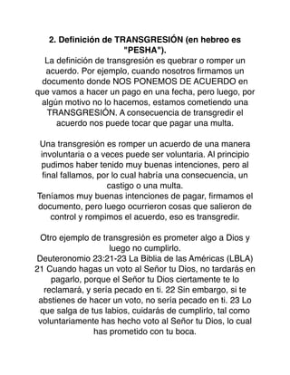 2. Deﬁnición de TRANSGRESIÓN (en hebreo es
"PESHA").
La deﬁnición de transgresión es quebrar o romper un
acuerdo. Por ejemplo, cuando nosotros ﬁrmamos un
documento donde NOS PONEMOS DE ACUERDO en
que vamos a hacer un pago en una fecha, pero luego, por
algún motivo no lo hacemos, estamos cometiendo una
TRANSGRESIÓN. A consecuencia de transgredir el
acuerdo nos puede tocar que pagar una multa.
Una transgresión es romper un acuerdo de una manera
involuntaria o a veces puede ser voluntaria. Al principio
pudimos haber tenido muy buenas intenciones, pero al
ﬁnal fallamos, por lo cual habría una consecuencia, un
castigo o una multa.
Teníamos muy buenas intenciones de pagar, ﬁrmamos el
documento, pero luego ocurrieron cosas que salieron de
control y rompimos el acuerdo, eso es transgredir.
Otro ejemplo de transgresión es prometer algo a Dios y
luego no cumplirlo.
Deuteronomio 23:21-23 La Biblia de las Américas (LBLA)
21 Cuando hagas un voto al Señor tu Dios, no tardarás en
pagarlo, porque el Señor tu Dios ciertamente te lo
reclamará, y sería pecado en ti. 22 Sin embargo, si te
abstienes de hacer un voto, no sería pecado en ti. 23 Lo
que salga de tus labios, cuidarás de cumplirlo, tal como
voluntariamente has hecho voto al Señor tu Dios, lo cual
has prometido con tu boca.
 