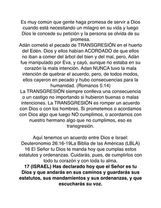 Es muy común que gente haga promesa de servir a Dios
cuando está necesitando un milagro en su vida y luego
Dios le concede su petición y la persona se olvida de su
promesa.
Adán cometió el pecado de TRANSGRESIÓN en el huerto
del Edén. Dios y ellos habían ACORDADO de que ellos
no iban a comer del árbol del bien y del mal, pero, Adán
fue manipulado por Eva, y cayó, aunque no estaba en su
corazón la mala intención. Adan NUNCA tuvo la mala
intención de quebrar el acuerdo, pero, de todos modos,
ellos cayeron en pecado y hubo consecuencias para la
humanidad. (Romanos 5:14)
La TRANSGRESIÓN siempre conlleva una consecuencia
o un castigo no importando si hubieron buenas o malas
intenciones. La TRANSGRESIÓN es romper un acuerdo
con Dios o con los hombres. Si prometemos o acordamos
con Dios algo que luego NO cumplimos, o acordamos con
nuestro hermano algo que no cumplimos, eso es
transgresión.
Aquí tenemos un acuerdo entre Dios e Israel:
Deuteronomio 26:16-19La Biblia de las Américas (LBLA)
16 El Señor tu Dios te manda hoy que cumplas estos
estatutos y ordenanzas. Cuidarás, pues, de cumplirlos con
todo tu corazón y con toda tu alma.
17 (ISRAEL) Has declarado hoy que el Señor es tu
Dios y que andarás en sus caminos y guardarás sus
estatutos, sus mandamientos y sus ordenanzas, y que
escucharás su voz.
 