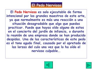 El  Pedo Nervioso  es solo ejecutable de forma intencional por los grandes maestros de este arte, ya que normalmente es más una reacción a una situación desagradable que algo que puedas practicar. Puede que hayas oído alguno de estos en el concierto del jardín de infancia, o durante la reunión de una empresa donde se han producido despidos. Una de las características de este pedo es el tono agudo final, causado por el apretado de las lorzas del culo una vez que lo ha oído el nervioso culpable. . El Pedo Nervioso 