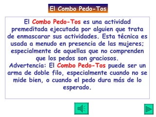 El  Combo Pedo-Tos  es una actividad premeditada ejecutada por alguien que trata de enmascarar sus actividades. Esta técnica es usada a menudo en presencia de las mujeres; especialmente de aquellas que no comprenden que los pedos son graciosos. Advertencia: El  Combo Pedo-Tos  puede ser un arma de doble filo, especialmente cuando no se mide bien, o cuando el pedo dura más de lo esperado. El Combo Pedo-Tos 