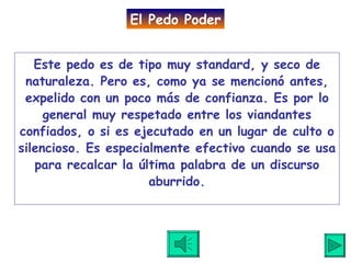 Este pedo es de tipo muy standard, y seco de naturaleza. Pero es, como ya se mencionó antes, expelido con un poco más de confianza. Es por lo general muy respetado entre los viandantes confiados, o si es ejecutado en un lugar de culto o silencioso. Es especialmente efectivo cuando se usa para recalcar la última palabra de un discurso aburrido. El Pedo Poder 