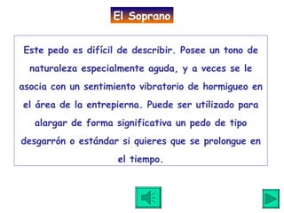 Este pedo es difícil de describir. Posee un tono de naturaleza especialmente aguda, y a veces se le asocia con un sentimiento vibratorio de hormigueo en el área de la entrepierna. Puede ser utilizado para alargar de forma significativa un pedo de tipo desgarrón o estándar si quieres que se prolongue en el tiempo. El Soprano 