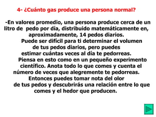 4- ¿Cuánto gas produce una persona normal?      -En valores promedio, una persona produce cerca de un litro de  pedo por día, distribuido matemáticamente en, aproximadamente, 14 pedos diarios.          Puede ser difícil para ti determinar el volumen  de tus pedos diarios, pero puedes estimar cuántas veces al día te pedorreas.           Piensa en esto como en un pequeño experimento        científico. Anota todo lo que comes y cuenta el número de veces que alegremente te pedorreas.   Entonces puedes tomar nota del olor          de tus pedos y descubrirás una relación entre lo  que comes y el hedor que producen.           