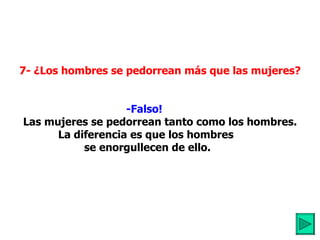         7- ¿Los hombres se pedorrean más que las mujeres? -Falso!             Las mujeres se pedorrean tanto como los hombres. La diferencia es que los hombres   se enorgullecen de ello. 