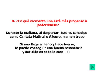     8- ¿En qué momento uno está más propenso a pedorrearse?         Durante la mañana, al despertar. Esto es conocido  como Cantata Matinal o Allegro, ma non tropo.           Si uno llega al baño y hace fuerza,     se puede conseguir una buena resonancia  y ser oído en toda la casa ! ! !     