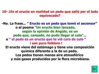           10- ¿Es el eructo en realidad un pedo que salió por el lado          equivocado?            -No. La frase...  ”   Eructo es un pedo que tomó el ascensor”   o el poema  "Un eructo bien lanzado,            según la opinión de Angúlo, es un          pedo que, cansado, no pudo llegar al culo"... o  “ el pedo es un eructo que te vió cara de culo “ ¡ son puro folklore !            El eructo viene del estómago y tiene una composición          química diferente a la de un pedo.  Los pedos tienen menos aire atmosférico           y más gases producidos por la flora microbiana. 