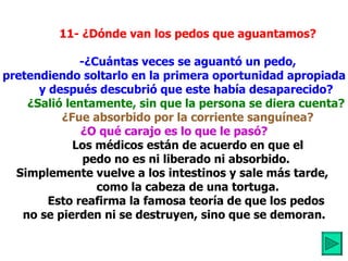           11- ¿Dónde van los pedos que aguantamos?            -¿Cuántas veces se aguantó un pedo, pretendiendo soltarlo en la primera oportunidad apropiada           y después descubrió que este había desaparecido?            ¿Salió lentamente, sin que la persona se diera cuenta?             ¿Fue absorbido por la corriente sanguínea? ¿O qué carajo es lo que le pasó?            Los médicos están de acuerdo en que el          pedo no es ni liberado ni absorbido.  Simplemente vuelve a los intestinos y sale más tarde,           como la cabeza de una tortuga.          Esto reafirma la famosa teoría de que los pedos  no se pierden ni se destruyen, sino que se demoran.          