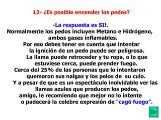   12- ¿Es posible encender los pedos?     -La respuesta es SI!.   Normalmente los pedos incluyen Metano e Hidrógeno,      ambos gases inflamables. Por eso debes tener en cuenta que intentar           la ignición de un pedo puede ser peligrosa.           La llama puede retroceder y tu ropa, o lo que          estuviese cerca, puede prender fuego.  Cerca del 25% de las personas que lo intentaron           quemaron sus nalgas y los pelos de  su culo.         Y a pesar de que es un espectáculo inolvidable ver las          llamas azules que producen los pedos, amigo, le recomiendo que mejor no lo intente           o padecerá la celebre expresión de  "cagó fuego".          