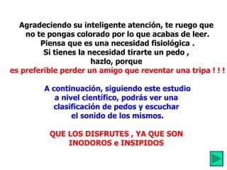 Agradeciendo su inteligente atención, te ruego que  no te pongas colorado por lo que acabas de leer. Piensa que es una necesidad fisiológica . Si tienes la necesidad tirarte un pedo ,  hazlo, porque  es preferible perder un amigo que reventar una tripa ! ! ! A continuación, siguiendo este estudio a nivel científico, podrás ver una  clasificación de pedos y escuchar  el sonido de los mismos. QUE LOS DISFRUTES , YA QUE SON  INODOROS e INSIPIDOS   