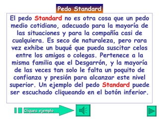 El pedo  Standard  no es otra cosa que un pedo medio cotidiano, adecuado para la mayoría de las situaciones y para la compañía casi de cualquiera. Es seco de naturaleza, pero rara vez exhibe un buqué que pueda suscitar celos entre los amigos o colegas. Pertenece a la misma familia que el Desgarrón, y la mayoría de las veces tan solo le falta un poquito de confianza y presión para alcanzar este nivel superior. Un ejemplo del pedo  Standard  puede ser escuchado cliqueando en el botón inferior. Pedo Standard Cliquea ejemplo 