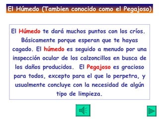 El  Húmedo  te dará muchos puntos con los críos.  Básicamente porque esperan que te hayas cagado. El  húmedo  es seguido a menudo por una inspección ocular de los calzoncillos en busca de los daños producidos.  El  Pegajoso  es gracioso para todos, excepto para el que lo perpetra, y usualmente concluye con la necesidad de algún tipo de limpieza. El Húmedo (Tambien conocido como el Pegajoso) 