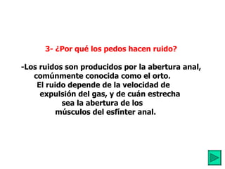          3- ¿Por qué los pedos hacen ruido?            -Los ruidos son producidos por la abertura anal, comúnmente conocida como el orto. El ruido depende de la velocidad de          expulsión del gas, y de cuán estrecha  sea la abertura de los     músculos del esfínter anal. 