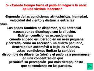           5- ¿Cuánto tiempo tarda el pedo en llegar a la nariz  de una victima inocente?             -Depende de las condiciones atmosféricas, humedad,  .  velocidad del viento y distancia entre las personas.            Los pedos también se dispersan, y su potencial  nauseabundo disminuye con la dilución. Existen condiciones excepcionales:          cuando el pedo es liberado en un área pequeña y cerrada, como un ascensor, un cuarto pequeño,           dentro de un automóvil o bajo las sábanas,          estas  condiciones limitan la cantidad          disponible de diluyente (aire) y el pedo va a permanecer en una concentración que         permitirá su percepción  por más tiempo, hasta          que se condense en las paredes. 