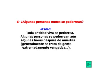          6- ¿Algunas personas nunca se pedorrean? -¡Falso!             Toda entidad viva se pedorrea. Algunas personas se pedorrean aún       algunas horas después de muertas  (generalmente se trata de gente  extremadamente vengativa...). 