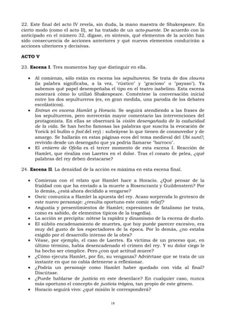 22. Este final del acto IV revela, sin duda, la mano maestra de Shakespeare. En
cierto modo (como el acto II), se ha tratado de un acto-puente. De acuerdo con lo
anticipado en el número 32, dígase, en síntesis, qué elementos de la acción han
sido consecuencia de acciones anteriores y qué nuevos elementos conducirán a
acciones ulteriores y decisivas.
ACTO V
23. Escena I. Tres momentos hay que distinguir en ella.
 Al comienzo, sólo están en escena los sepultureros. Se trata de dos clowns
(la palabra significaba, a la vez, "rústico" y "gracioso" o "payaso"). Ya
sabemos qué papel desempeñaba el tipo en el teatro isabelino. Esta escena
mostrará cómo lo utilizó Shakespeare. Coméntese la conversación inicial
entre los dos sepultureros (es, en gran medida, una parodia de los debates
escolásticos).
 Entran en escena Hamlet y Horacio. Se seguirá atendiendo a las frases de
los sepultureros, pero merecerán mayor comentario las intervenciones del
protagonista. En ellas se observará la visión desengañada de la caducidad
de la vida. Se han hecho famosas las palabras que suscita la evocación de
Yorick (el bufón o fool del rey) : subráyese lo que tienen de conmovedor y de
amargo. Se hallarán en estas páginas ecos del tema medieval del Ubi sunt?,
revivido desde un desengaño que ya podría llamarse "barroco".
 El entierro de Ofelia es el tercer momento de esta escena I. Reacción de
Hamlet, que rivaliza con Laertes en el dolor. Tras el conato de pelea, ¿qué
palabras del rey deben destacarse?
24. Escena II. La densidad de la acción es máxima en esta escena final.
 Comienza con el relato que Hamlet hace a Horacio. ¿Qué pensar de la
frialdad con que ha enviado a la muerte a Rosencrantz y Guildenstern? Por
lo demás, ¿está ahora decidido a vengarse?
 Osric comunica a Hamlet la apuesta del rey. Acaso sorprenda lo grotesco de
este nuevo personaje: ¿resulta oportuno este comic relief?
 Angustia y presentimientos de Hamlet; expresiones de fatalismo (se trata,
como es sabido, de elementos típicos de la tragedia).
 La acción se precipita: nótese la rapidez y dinamismo de la escena de duelo.
 El súbito encadenamiento de muertes, que hoy puede parecer excesivo, era
muy del gusto de los espectadores de la época. Por lo demás, ¿no estaba
exigido por el desarrollo intenso de la obra?
 Véase, por ejemplo, el caso de Laertes. Es víctima de un proceso que, en
último término, había desencadenado el crimen del rey. Y su dolor ciego le
ha hecho ser cómplice. Pero ¿con qué actitud muere?
 ¿Cómo ejecuta Hamlet, por fin, su venganza? Adviértase que se trata de un
instante en que no cabía detenerse a reflexionar.
 ¿Podría un personaje como Hamlet haber quedado con vida al final?
Discútase.
 ¿Puede hablarse de justicia en este desenlace? En cualquier caso, nunca
más oportuno el concepto de justicia trágica, tan propio de este género.
 Horacio seguirá vivo: ¿qué misión le corresponderá?
18

 