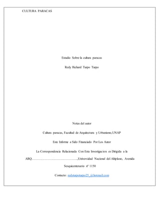 CULTURA PARACAS
Estudio Sobre la cultura paracas
Redy Richard Turpo Turpo
Notas del autor
Cultura paracas, Facultad de Arquitectura y Urbanismo,UNAP
Este Informe a Sido Financiado Por Los Autor
La Correspondencia Relacionada Con Esta Investigacion es Dirigida a la
ARQ……………………………………..,Universidad Nacional del Altiplano, Avenida
Sesquicentenario nº 1150
Contacto: redyturpoturpo25_@hotmail.com
 