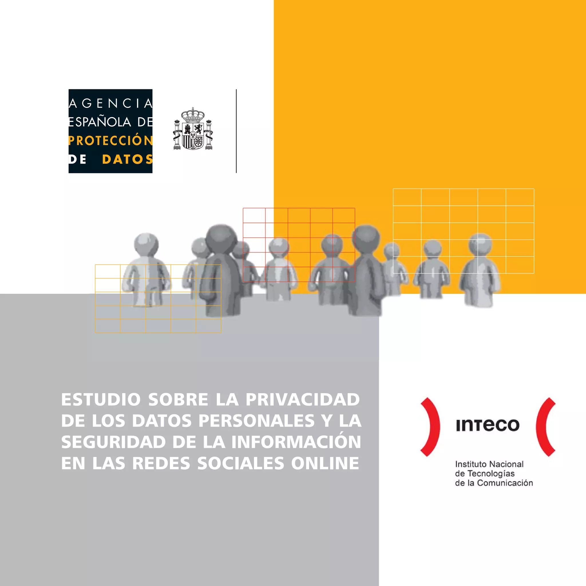 ESTUDIO SOBRE LA PRIVACIDAD DE LOS DATOS PERSONALES Y LA SEGURIDAD DE LA INFORMACIÓN EN LAS REDES SOCIALES ONLINE
www.agpd.es




      www.inteco.es                                                                                                                                    ESTUDIO SOBRE LA PRIVACIDAD
      www.observatorio.inteco.es                                                                                                                       DE LOS DATOS PERSONALES Y LA
                                                                                                                                                       SEGURIDAD DE LA INFORMACIÓN
                                                                                                                                                       EN LAS REDES SOCIALES ONLINE
 