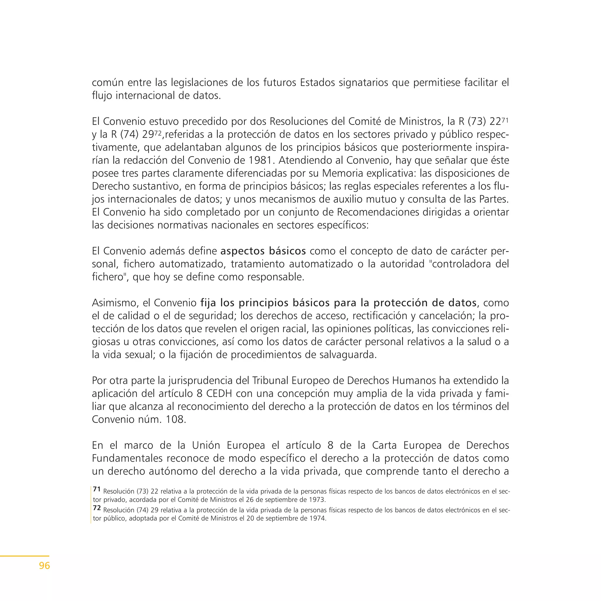 común entre las legislaciones de los futuros Estados signatarios que permitiese facilitar el
     flujo internacional de datos.

     El Convenio estuvo precedido por dos Resoluciones del Comité de Ministros, la R (73) 2271
     y la R (74) 2972,referidas a la protección de datos en los sectores privado y público respec-
     tivamente, que adelantaban algunos de los principios básicos que posteriormente inspira-
     rían la redacción del Convenio de 1981. Atendiendo al Convenio, hay que señalar que éste
     posee tres partes claramente diferenciadas por su Memoria explicativa: las disposiciones de
     Derecho sustantivo, en forma de principios básicos; las reglas especiales referentes a los flu-
     jos internacionales de datos; y unos mecanismos de auxilio mutuo y consulta de las Partes.
     El Convenio ha sido completado por un conjunto de Recomendaciones dirigidas a orientar
     las decisiones normativas nacionales en sectores específicos:

     El Convenio además define aspectos básicos como el concepto de dato de carácter per-
     sonal, fichero automatizado, tratamiento automatizado o la autoridad "controladora del
     fichero", que hoy se define como responsable.

     Asimismo, el Convenio fija los principios básicos para la protección de datos, como
     el de calidad o el de seguridad; los derechos de acceso, rectificación y cancelación; la pro-
     tección de los datos que revelen el origen racial, las opiniones políticas, las convicciones reli-
     giosas u otras convicciones, así como los datos de carácter personal relativos a la salud o a
     la vida sexual; o la fijación de procedimientos de salvaguarda.

     Por otra parte la jurisprudencia del Tribunal Europeo de Derechos Humanos ha extendido la
     aplicación del artículo 8 CEDH con una concepción muy amplia de la vida privada y fami-
     liar que alcanza al reconocimiento del derecho a la protección de datos en los términos del
     Convenio núm. 108.

     En el marco de la Unión Europea el artículo 8 de la Carta Europea de Derechos
     Fundamentales reconoce de modo específico el derecho a la protección de datos como
     un derecho autónomo del derecho a la vida privada, que comprende tanto el derecho a
     71 Resolución (73) 22 relativa a la protección de la vida privada de la personas físicas respecto de los bancos de datos electrónicos en el sec-
     tor privado, acordada por el Comité de Ministros el 26 de septiembre de 1973.
     72 Resolución (74) 29 relativa a la protección de la vida privada de la personas físicas respecto de los bancos de datos electrónicos en el sec-
     tor público, adoptada por el Comité de Ministros el 20 de septiembre de 1974.




96
 