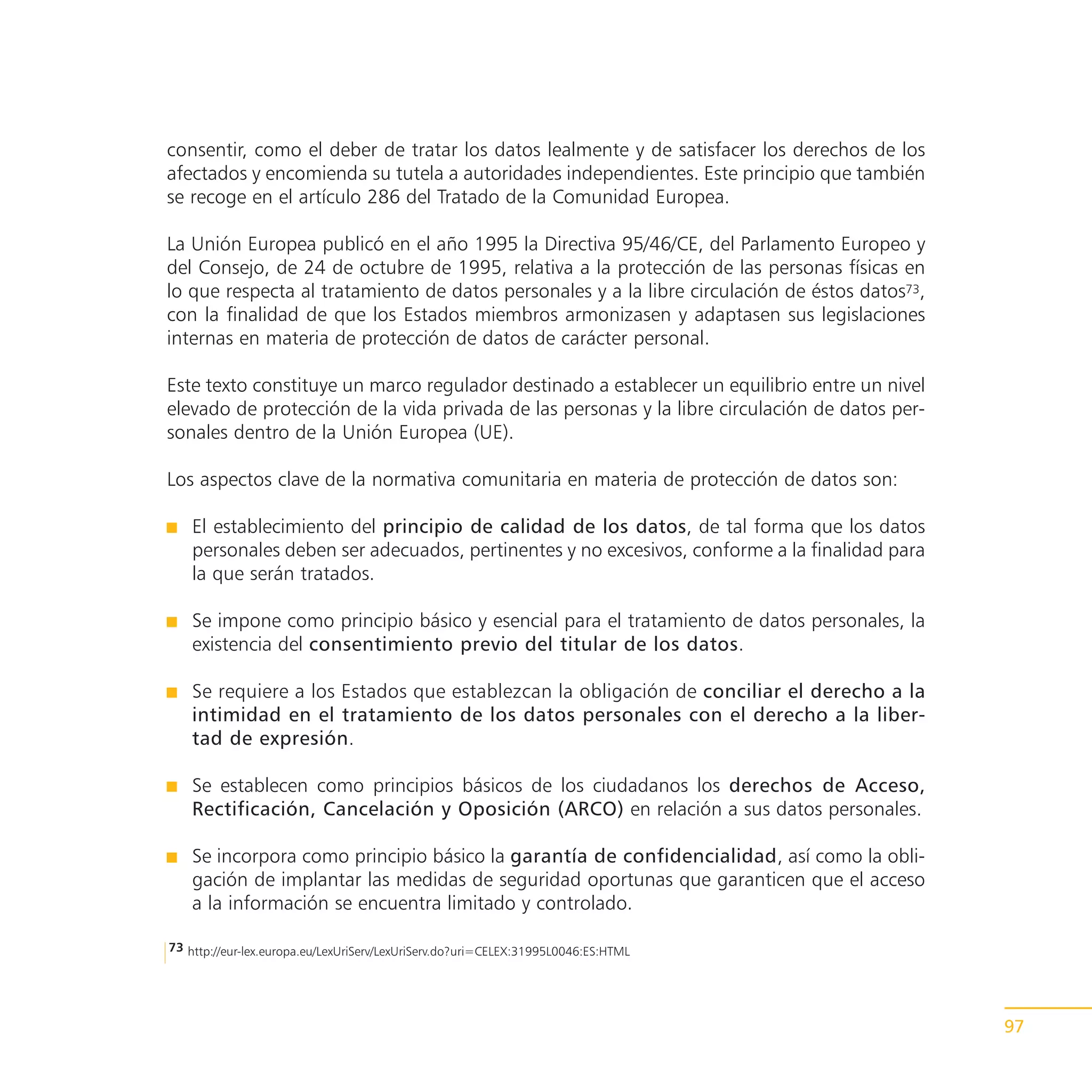 consentir, como el deber de tratar los datos lealmente y de satisfacer los derechos de los
afectados y encomienda su tutela a autoridades independientes. Este principio que también
se recoge en el artículo 286 del Tratado de la Comunidad Europea.

La Unión Europea publicó en el año 1995 la Directiva 95/46/CE, del Parlamento Europeo y
del Consejo, de 24 de octubre de 1995, relativa a la protección de las personas físicas en
lo que respecta al tratamiento de datos personales y a la libre circulación de éstos datos73,
con la finalidad de que los Estados miembros armonizasen y adaptasen sus legislaciones
internas en materia de protección de datos de carácter personal.

Este texto constituye un marco regulador destinado a establecer un equilibrio entre un nivel
elevado de protección de la vida privada de las personas y la libre circulación de datos per-
sonales dentro de la Unión Europea (UE).

Los aspectos clave de la normativa comunitaria en materia de protección de datos son:

    El establecimiento del principio de calidad de los datos, de tal forma que los datos
    personales deben ser adecuados, pertinentes y no excesivos, conforme a la finalidad para
    la que serán tratados.

    Se impone como principio básico y esencial para el tratamiento de datos personales, la
    existencia del consentimiento previo del titular de los datos.

    Se requiere a los Estados que establezcan la obligación de conciliar el derecho a la
    intimidad en el tratamiento de los datos personales con el derecho a la liber-
    tad de expresión.

    Se establecen como principios básicos de los ciudadanos los derechos de Acceso,
    Rectificación, Cancelación y Oposición (ARCO) en relación a sus datos personales.

    Se incorpora como principio básico la garantía de confidencialidad, así como la obli-
    gación de implantar las medidas de seguridad oportunas que garanticen que el acceso
    a la información se encuentra limitado y controlado.

73 http://eur-lex.europa.eu/LexUriServ/LexUriServ.do?uri=CELEX:31995L0046:ES:HTML




                                                                                                97
 