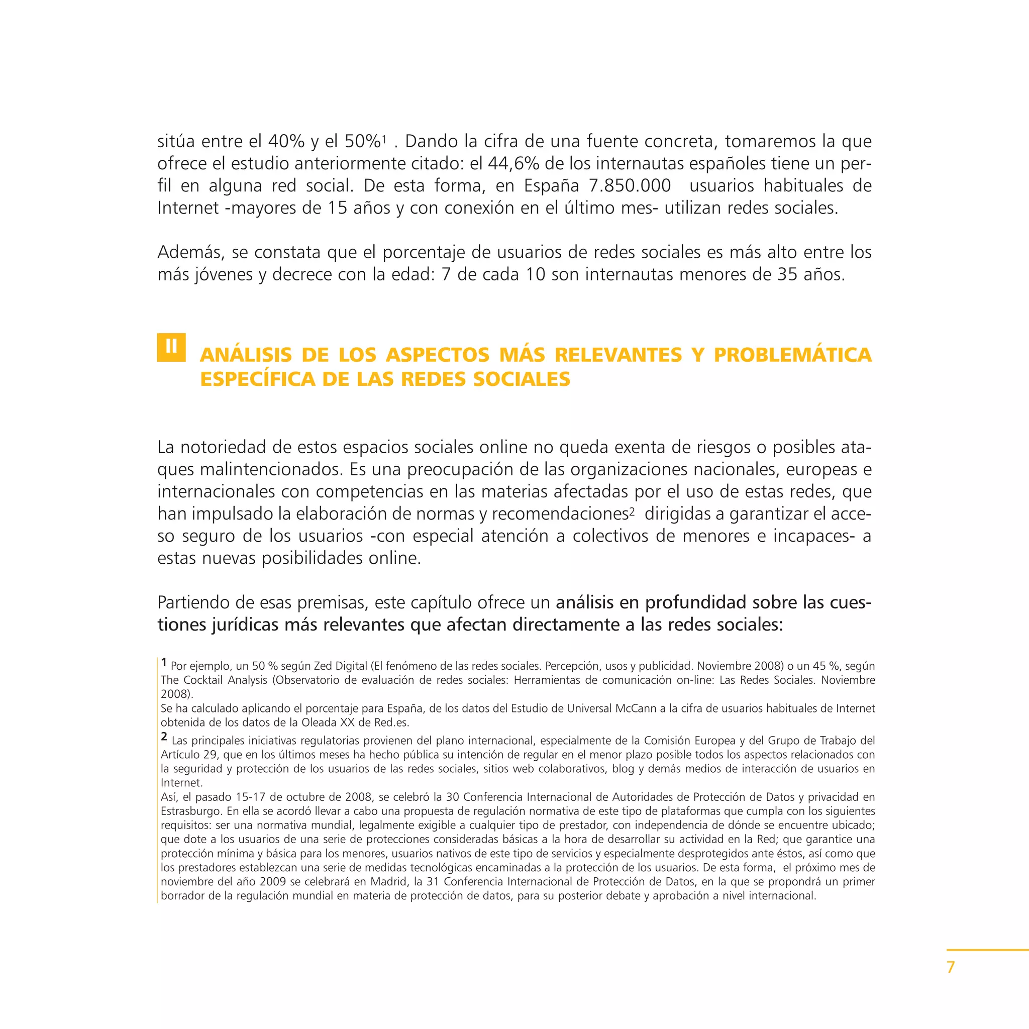 sitúa entre el 40% y el 50%1 . Dando la cifra de una fuente concreta, tomaremos la que
ofrece el estudio anteriormente citado: el 44,6% de los internautas españoles tiene un per-
fil en alguna red social. De esta forma, en España 7.850.000 usuarios habituales de
Internet -mayores de 15 años y con conexión en el último mes- utilizan redes sociales.

Además, se constata que el porcentaje de usuarios de redes sociales es más alto entre los
más jóvenes y decrece con la edad: 7 de cada 10 son internautas menores de 35 años.


 II    ANÁLISIS DE LOS ASPECTOS MÁS RELEVANTES Y PROBLEMÁTICA
       ESPECÍFICA DE LAS REDES SOCIALES


La notoriedad de estos espacios sociales online no queda exenta de riesgos o posibles ata-
ques malintencionados. Es una preocupación de las organizaciones nacionales, europeas e
internacionales con competencias en las materias afectadas por el uso de estas redes, que
han impulsado la elaboración de normas y recomendaciones2 dirigidas a garantizar el acce-
so seguro de los usuarios -con especial atención a colectivos de menores e incapaces- a
estas nuevas posibilidades online.

Partiendo de esas premisas, este capítulo ofrece un análisis en profundidad sobre las cues-
tiones jurídicas más relevantes que afectan directamente a las redes sociales:
1 Por ejemplo, un 50 % según Zed Digital (El fenómeno de las redes sociales. Percepción, usos y publicidad. Noviembre 2008) o un 45 %, según
The Cocktail Analysis (Observatorio de evaluación de redes sociales: Herramientas de comunicación on-line: Las Redes Sociales. Noviembre
2008).
Se ha calculado aplicando el porcentaje para España, de los datos del Estudio de Universal McCann a la cifra de usuarios habituales de Internet
obtenida de los datos de la Oleada XX de Red.es.
2 Las principales iniciativas regulatorias provienen del plano internacional, especialmente de la Comisión Europea y del Grupo de Trabajo del
Artículo 29, que en los últimos meses ha hecho pública su intención de regular en el menor plazo posible todos los aspectos relacionados con
la seguridad y protección de los usuarios de las redes sociales, sitios web colaborativos, blog y demás medios de interacción de usuarios en
Internet.
Así, el pasado 15-17 de octubre de 2008, se celebró la 30 Conferencia Internacional de Autoridades de Protección de Datos y privacidad en
Estrasburgo. En ella se acordó llevar a cabo una propuesta de regulación normativa de este tipo de plataformas que cumpla con los siguientes
requisitos: ser una normativa mundial, legalmente exigible a cualquier tipo de prestador, con independencia de dónde se encuentre ubicado;
que dote a los usuarios de una serie de protecciones consideradas básicas a la hora de desarrollar su actividad en la Red; que garantice una
protección mínima y básica para los menores, usuarios nativos de este tipo de servicios y especialmente desprotegidos ante éstos, así como que
los prestadores establezcan una serie de medidas tecnológicas encaminadas a la protección de los usuarios. De esta forma, el próximo mes de
noviembre del año 2009 se celebrará en Madrid, la 31 Conferencia Internacional de Protección de Datos, en la que se propondrá un primer
borrador de la regulación mundial en materia de protección de datos, para su posterior debate y aprobación a nivel internacional.




                                                                                                                                                  7
 