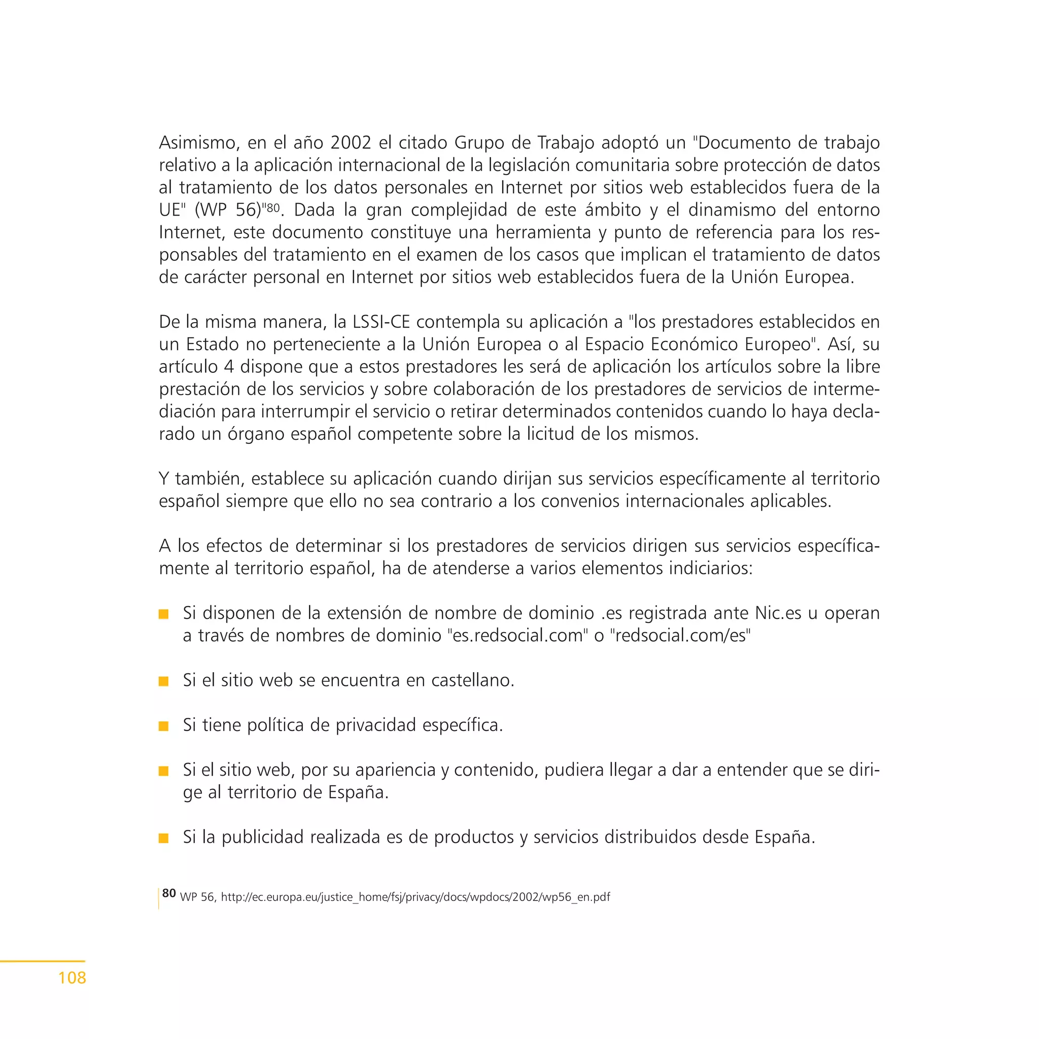 Asimismo, en el año 2002 el citado Grupo de Trabajo adoptó un "Documento de trabajo
      relativo a la aplicación internacional de la legislación comunitaria sobre protección de datos
      al tratamiento de los datos personales en Internet por sitios web establecidos fuera de la
      UE" (WP 56)"80. Dada la gran complejidad de este ámbito y el dinamismo del entorno
      Internet, este documento constituye una herramienta y punto de referencia para los res-
      ponsables del tratamiento en el examen de los casos que implican el tratamiento de datos
      de carácter personal en Internet por sitios web establecidos fuera de la Unión Europea.

      De la misma manera, la LSSI-CE contempla su aplicación a "los prestadores establecidos en
      un Estado no perteneciente a la Unión Europea o al Espacio Económico Europeo". Así, su
      artículo 4 dispone que a estos prestadores les será de aplicación los artículos sobre la libre
      prestación de los servicios y sobre colaboración de los prestadores de servicios de interme-
      diación para interrumpir el servicio o retirar determinados contenidos cuando lo haya decla-
      rado un órgano español competente sobre la licitud de los mismos.

      Y también, establece su aplicación cuando dirijan sus servicios específicamente al territorio
      español siempre que ello no sea contrario a los convenios internacionales aplicables.

      A los efectos de determinar si los prestadores de servicios dirigen sus servicios específica-
      mente al territorio español, ha de atenderse a varios elementos indiciarios:

         Si disponen de la extensión de nombre de dominio .es registrada ante Nic.es u operan
         a través de nombres de dominio "es.redsocial.com" o "redsocial.com/es"

         Si el sitio web se encuentra en castellano.

         Si tiene política de privacidad específica.

         Si el sitio web, por su apariencia y contenido, pudiera llegar a dar a entender que se diri-
         ge al territorio de España.

         Si la publicidad realizada es de productos y servicios distribuidos desde España.

      80 WP 56, http://ec.europa.eu/justice_home/fsj/privacy/docs/wpdocs/2002/wp56_en.pdf




108
 