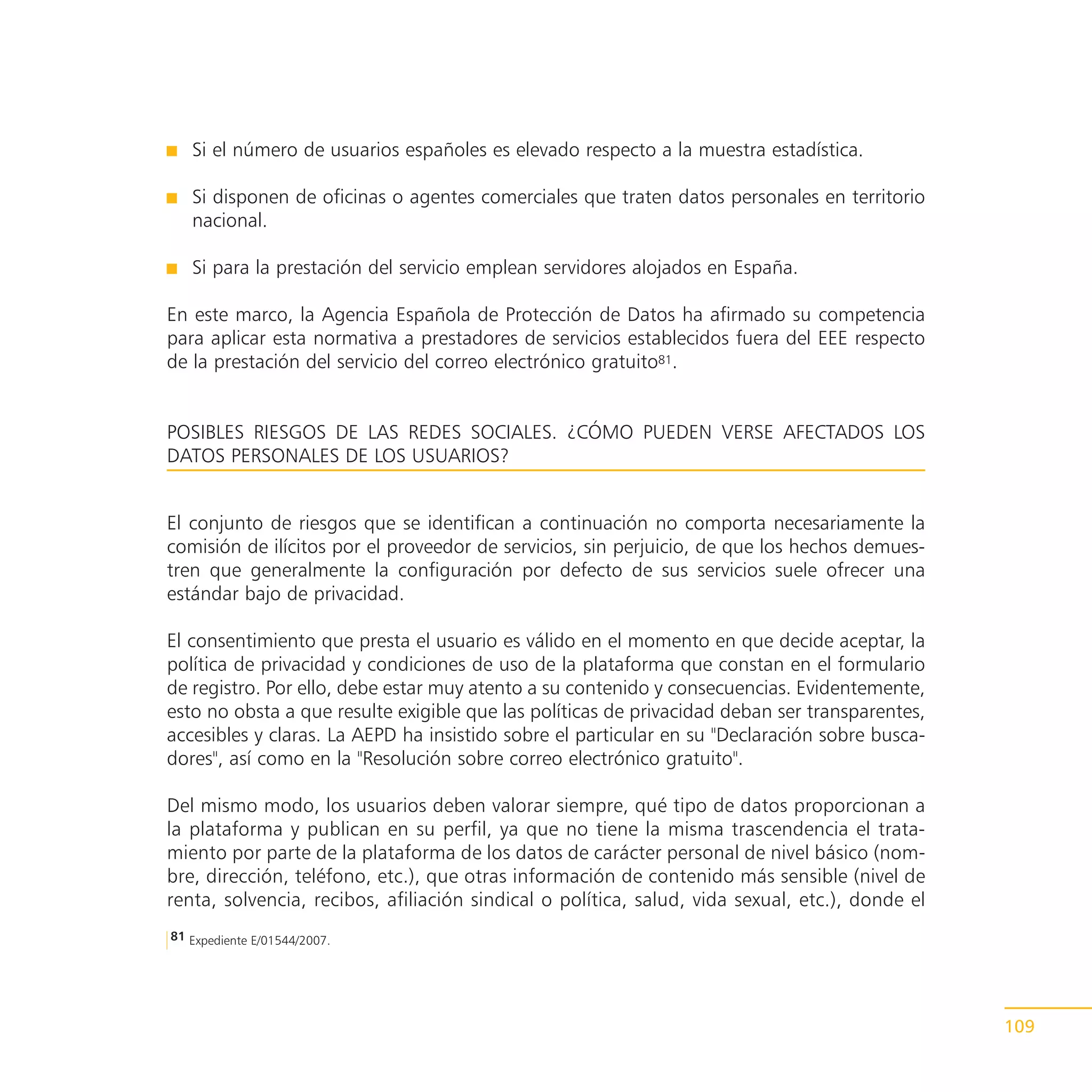 Si el número de usuarios españoles es elevado respecto a la muestra estadística.

   Si disponen de oficinas o agentes comerciales que traten datos personales en territorio
   nacional.

   Si para la prestación del servicio emplean servidores alojados en España.

En este marco, la Agencia Española de Protección de Datos ha afirmado su competencia
para aplicar esta normativa a prestadores de servicios establecidos fuera del EEE respecto
de la prestación del servicio del correo electrónico gratuito81.


POSIBLES RIESGOS DE LAS REDES SOCIALES. ¿CÓMO PUEDEN VERSE AFECTADOS LOS
DATOS PERSONALES DE LOS USUARIOS?


El conjunto de riesgos que se identifican a continuación no comporta necesariamente la
comisión de ilícitos por el proveedor de servicios, sin perjuicio, de que los hechos demues-
tren que generalmente la configuración por defecto de sus servicios suele ofrecer una
estándar bajo de privacidad.

El consentimiento que presta el usuario es válido en el momento en que decide aceptar, la
política de privacidad y condiciones de uso de la plataforma que constan en el formulario
de registro. Por ello, debe estar muy atento a su contenido y consecuencias. Evidentemente,
esto no obsta a que resulte exigible que las políticas de privacidad deban ser transparentes,
accesibles y claras. La AEPD ha insistido sobre el particular en su "Declaración sobre busca-
dores", así como en la "Resolución sobre correo electrónico gratuito".

Del mismo modo, los usuarios deben valorar siempre, qué tipo de datos proporcionan a
la plataforma y publican en su perfil, ya que no tiene la misma trascendencia el trata-
miento por parte de la plataforma de los datos de carácter personal de nivel básico (nom-
bre, dirección, teléfono, etc.), que otras información de contenido más sensible (nivel de
renta, solvencia, recibos, afiliación sindical o política, salud, vida sexual, etc.), donde el
81 Expediente E/01544/2007.




                                                                                                 109
 