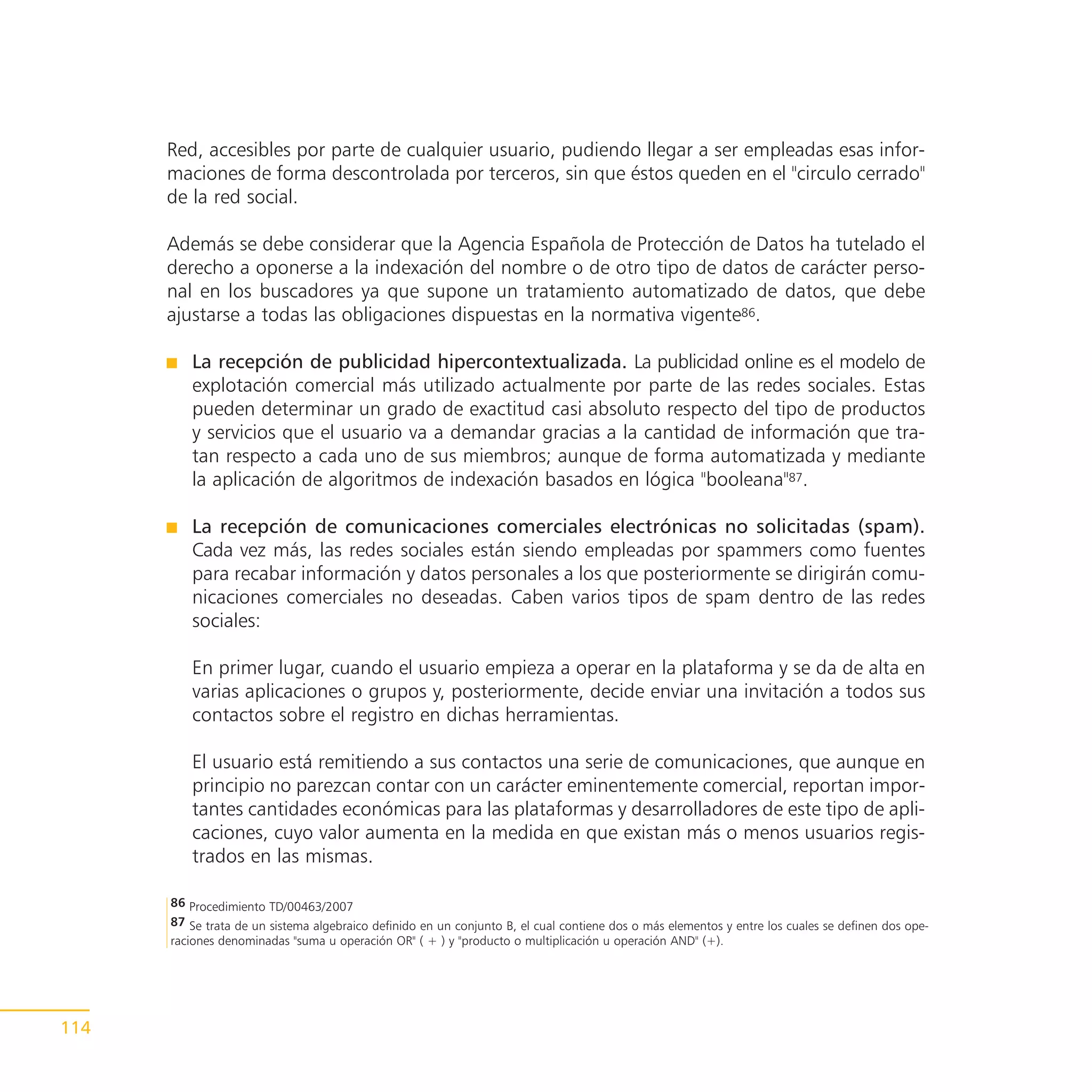 Red, accesibles por parte de cualquier usuario, pudiendo llegar a ser empleadas esas infor-
      maciones de forma descontrolada por terceros, sin que éstos queden en el "circulo cerrado"
      de la red social.

      Además se debe considerar que la Agencia Española de Protección de Datos ha tutelado el
      derecho a oponerse a la indexación del nombre o de otro tipo de datos de carácter perso-
      nal en los buscadores ya que supone un tratamiento automatizado de datos, que debe
      ajustarse a todas las obligaciones dispuestas en la normativa vigente86.

         La recepción de publicidad hipercontextualizada. La publicidad online es el modelo de
         explotación comercial más utilizado actualmente por parte de las redes sociales. Estas
         pueden determinar un grado de exactitud casi absoluto respecto del tipo de productos
         y servicios que el usuario va a demandar gracias a la cantidad de información que tra-
         tan respecto a cada uno de sus miembros; aunque de forma automatizada y mediante
         la aplicación de algoritmos de indexación basados en lógica "booleana"87.

         La recepción de comunicaciones comerciales electrónicas no solicitadas (spam).
         Cada vez más, las redes sociales están siendo empleadas por spammers como fuentes
         para recabar información y datos personales a los que posteriormente se dirigirán comu-
         nicaciones comerciales no deseadas. Caben varios tipos de spam dentro de las redes
         sociales:

         En primer lugar, cuando el usuario empieza a operar en la plataforma y se da de alta en
         varias aplicaciones o grupos y, posteriormente, decide enviar una invitación a todos sus
         contactos sobre el registro en dichas herramientas.

         El usuario está remitiendo a sus contactos una serie de comunicaciones, que aunque en
         principio no parezcan contar con un carácter eminentemente comercial, reportan impor-
         tantes cantidades económicas para las plataformas y desarrolladores de este tipo de apli-
         caciones, cuyo valor aumenta en la medida en que existan más o menos usuarios regis-
         trados en las mismas.

      86 Procedimiento TD/00463/2007
      87 Se trata de un sistema algebraico definido en un conjunto B, el cual contiene dos o más elementos y entre los cuales se definen dos ope-
      raciones denominadas "suma u operación OR" ( + ) y "producto o multiplicación u operación AND" (+).




114
 