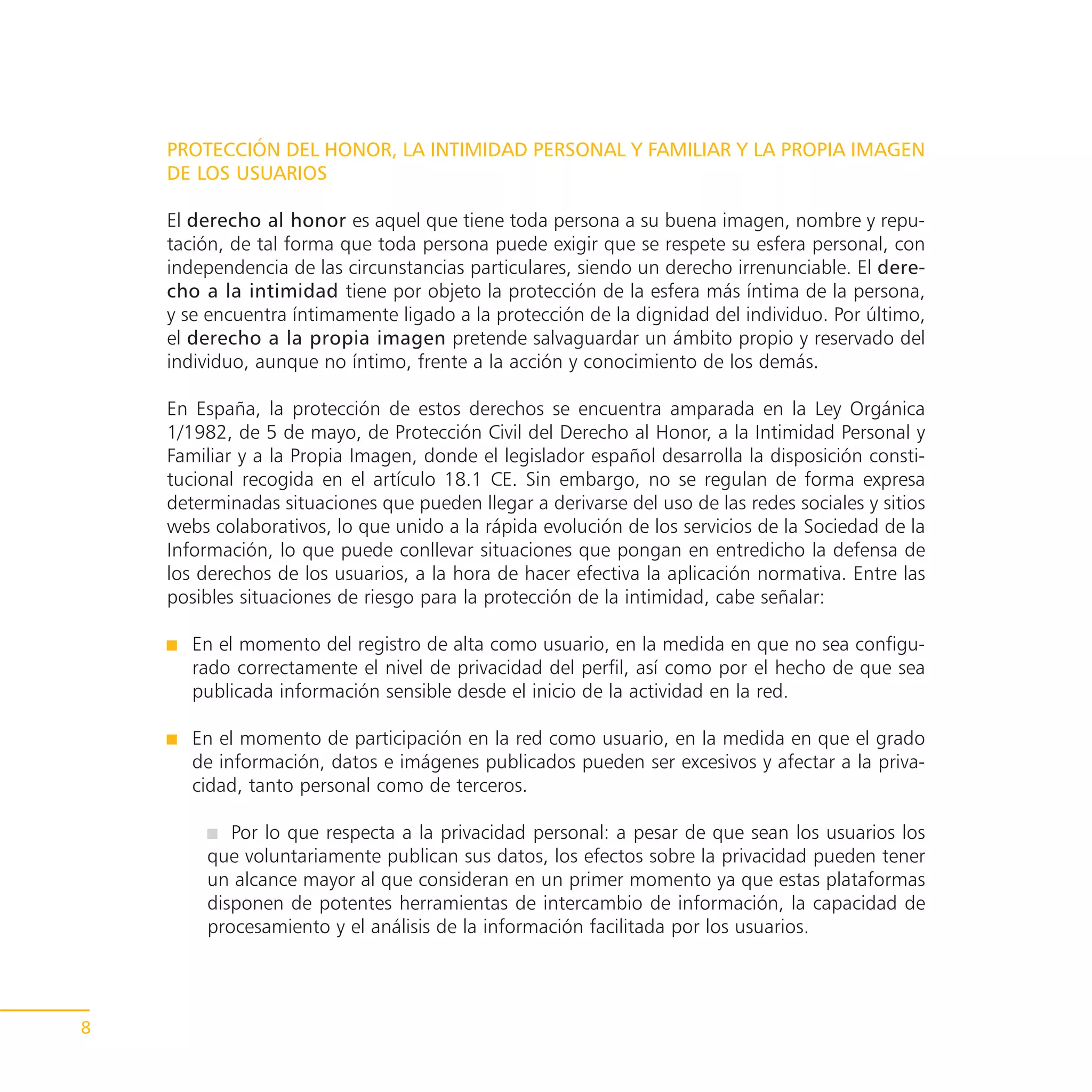 PROTECCIÓN DEL HONOR, LA INTIMIDAD PERSONAL Y FAMILIAR Y LA PROPIA IMAGEN
    DE LOS USUARIOS

    El derecho al honor es aquel que tiene toda persona a su buena imagen, nombre y repu-
    tación, de tal forma que toda persona puede exigir que se respete su esfera personal, con
    independencia de las circunstancias particulares, siendo un derecho irrenunciable. El dere-
    cho a la intimidad tiene por objeto la protección de la esfera más íntima de la persona,
    y se encuentra íntimamente ligado a la protección de la dignidad del individuo. Por último,
    el derecho a la propia imagen pretende salvaguardar un ámbito propio y reservado del
    individuo, aunque no íntimo, frente a la acción y conocimiento de los demás.

    En España, la protección de estos derechos se encuentra amparada en la Ley Orgánica
    1/1982, de 5 de mayo, de Protección Civil del Derecho al Honor, a la Intimidad Personal y
    Familiar y a la Propia Imagen, donde el legislador español desarrolla la disposición consti-
    tucional recogida en el artículo 18.1 CE. Sin embargo, no se regulan de forma expresa
    determinadas situaciones que pueden llegar a derivarse del uso de las redes sociales y sitios
    webs colaborativos, lo que unido a la rápida evolución de los servicios de la Sociedad de la
    Información, lo que puede conllevar situaciones que pongan en entredicho la defensa de
    los derechos de los usuarios, a la hora de hacer efectiva la aplicación normativa. Entre las
    posibles situaciones de riesgo para la protección de la intimidad, cabe señalar:

       En el momento del registro de alta como usuario, en la medida en que no sea configu-
       rado correctamente el nivel de privacidad del perfil, así como por el hecho de que sea
       publicada información sensible desde el inicio de la actividad en la red.

       En el momento de participación en la red como usuario, en la medida en que el grado
       de información, datos e imágenes publicados pueden ser excesivos y afectar a la priva-
       cidad, tanto personal como de terceros.

           Por lo que respecta a la privacidad personal: a pesar de que sean los usuarios los
        que voluntariamente publican sus datos, los efectos sobre la privacidad pueden tener
        un alcance mayor al que consideran en un primer momento ya que estas plataformas
        disponen de potentes herramientas de intercambio de información, la capacidad de
        procesamiento y el análisis de la información facilitada por los usuarios.




8
 