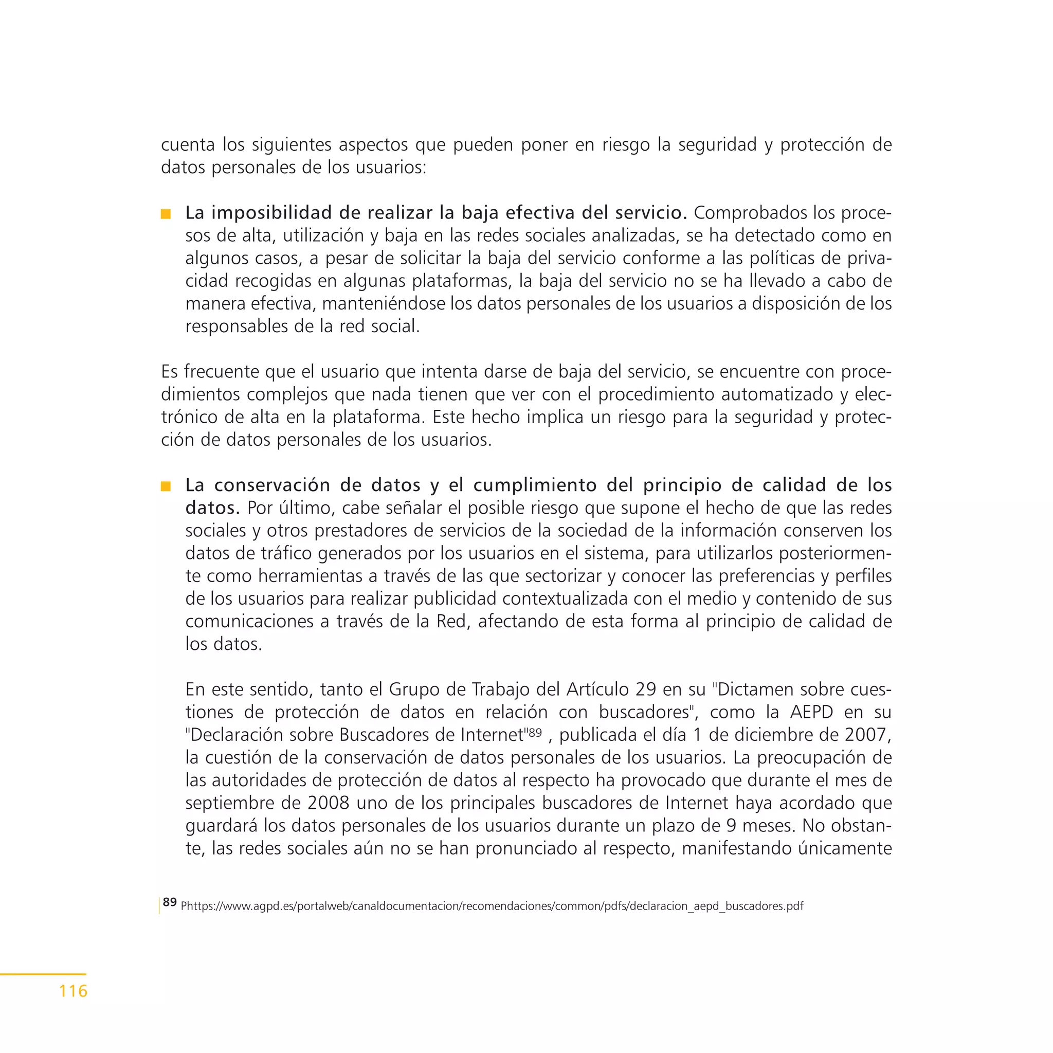 cuenta los siguientes aspectos que pueden poner en riesgo la seguridad y protección de
      datos personales de los usuarios:

         La imposibilidad de realizar la baja efectiva del servicio. Comprobados los proce-
         sos de alta, utilización y baja en las redes sociales analizadas, se ha detectado como en
         algunos casos, a pesar de solicitar la baja del servicio conforme a las políticas de priva-
         cidad recogidas en algunas plataformas, la baja del servicio no se ha llevado a cabo de
         manera efectiva, manteniéndose los datos personales de los usuarios a disposición de los
         responsables de la red social.

      Es frecuente que el usuario que intenta darse de baja del servicio, se encuentre con proce-
      dimientos complejos que nada tienen que ver con el procedimiento automatizado y elec-
      trónico de alta en la plataforma. Este hecho implica un riesgo para la seguridad y protec-
      ción de datos personales de los usuarios.

         La conservación de datos y el cumplimiento del principio de calidad de los
         datos. Por último, cabe señalar el posible riesgo que supone el hecho de que las redes
         sociales y otros prestadores de servicios de la sociedad de la información conserven los
         datos de tráfico generados por los usuarios en el sistema, para utilizarlos posteriormen-
         te como herramientas a través de las que sectorizar y conocer las preferencias y perfiles
         de los usuarios para realizar publicidad contextualizada con el medio y contenido de sus
         comunicaciones a través de la Red, afectando de esta forma al principio de calidad de
         los datos.

         En este sentido, tanto el Grupo de Trabajo del Artículo 29 en su "Dictamen sobre cues-
         tiones de protección de datos en relación con buscadores", como la AEPD en su
         "Declaración sobre Buscadores de Internet"89 , publicada el día 1 de diciembre de 2007,
         la cuestión de la conservación de datos personales de los usuarios. La preocupación de
         las autoridades de protección de datos al respecto ha provocado que durante el mes de
         septiembre de 2008 uno de los principales buscadores de Internet haya acordado que
         guardará los datos personales de los usuarios durante un plazo de 9 meses. No obstan-
         te, las redes sociales aún no se han pronunciado al respecto, manifestando únicamente

      89 Phttps://www.agpd.es/portalweb/canaldocumentacion/recomendaciones/common/pdfs/declaracion_aepd_buscadores.pdf




116
 