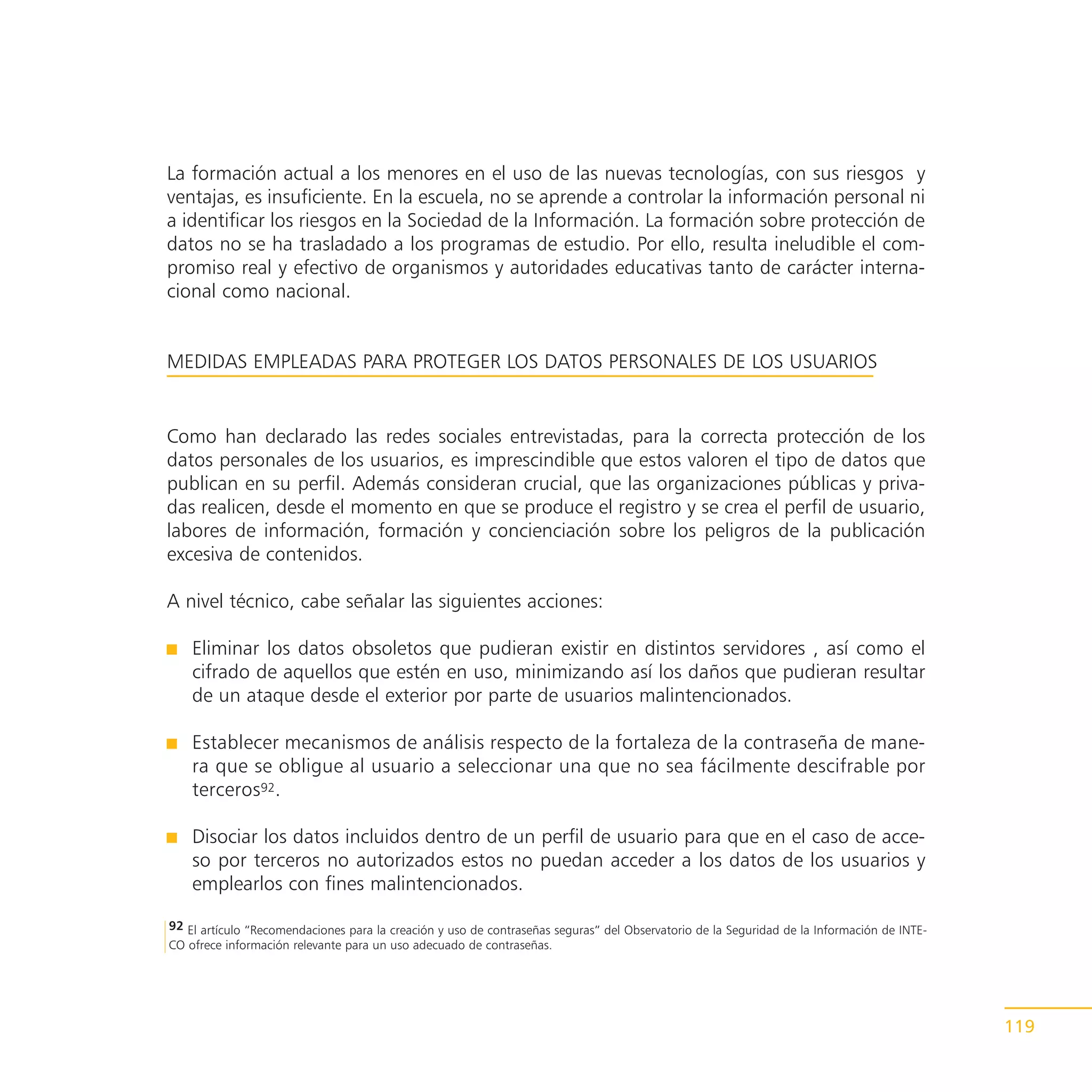 La formación actual a los menores en el uso de las nuevas tecnologías, con sus riesgos y
ventajas, es insuficiente. En la escuela, no se aprende a controlar la información personal ni
a identificar los riesgos en la Sociedad de la Información. La formación sobre protección de
datos no se ha trasladado a los programas de estudio. Por ello, resulta ineludible el com-
promiso real y efectivo de organismos y autoridades educativas tanto de carácter interna-
cional como nacional.


MEDIDAS EMPLEADAS PARA PROTEGER LOS DATOS PERSONALES DE LOS USUARIOS


Como han declarado las redes sociales entrevistadas, para la correcta protección de los
datos personales de los usuarios, es imprescindible que estos valoren el tipo de datos que
publican en su perfil. Además consideran crucial, que las organizaciones públicas y priva-
das realicen, desde el momento en que se produce el registro y se crea el perfil de usuario,
labores de información, formación y concienciación sobre los peligros de la publicación
excesiva de contenidos.

A nivel técnico, cabe señalar las siguientes acciones:

    Eliminar los datos obsoletos que pudieran existir en distintos servidores , así como el
    cifrado de aquellos que estén en uso, minimizando así los daños que pudieran resultar
    de un ataque desde el exterior por parte de usuarios malintencionados.

    Establecer mecanismos de análisis respecto de la fortaleza de la contraseña de mane-
    ra que se obligue al usuario a seleccionar una que no sea fácilmente descifrable por
    terceros92.

    Disociar los datos incluidos dentro de un perfil de usuario para que en el caso de acce-
    so por terceros no autorizados estos no puedan acceder a los datos de los usuarios y
    emplearlos con fines malintencionados.

92 El artículo “Recomendaciones para la creación y uso de contraseñas seguras” del Observatorio de la Seguridad de la Información de INTE-
CO ofrece información relevante para un uso adecuado de contraseñas.




                                                                                                                                             119
 